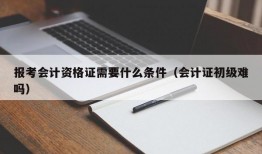 报考会计资格证需要什么条件（会计证初级难吗）