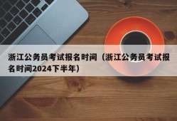 浙江公务员考试报名时间（浙江公务员考试报名时间2024下半年）