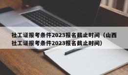 社工证报考条件2023报名截止时间（山西社工证报考条件2023报名截止时间）