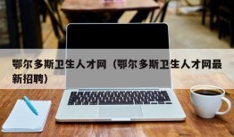 鄂尔多斯卫生人才网（鄂尔多斯卫生人才网最新招聘）