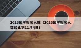 2023国考报名人数（2023国考报名人数截止到11月4日）