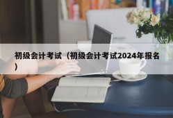 初级会计考试（初级会计考试2024年报名）