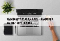 新闻联播2021年3月20日（新闻联播2021年3月20日直播）