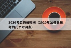 2020考公务员时间（2020年公务员报考的几个时间点）