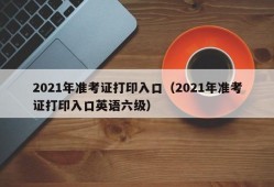 2021年准考证打印入口（2021年准考证打印入口英语六级）