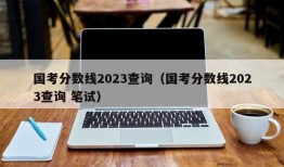 国考分数线2023查询（国考分数线2023查询 笔试）