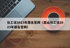 社工证2023年报名官网（昆山社工证2023年报名官网）