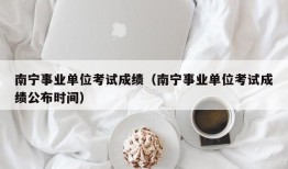 南宁事业单位考试成绩（南宁事业单位考试成绩公布时间）