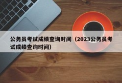 公务员考试成绩查询时间（2023公务员考试成绩查询时间）