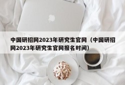 中国研招网2023年研究生官网（中国研招网2023年研究生官网报名时间）