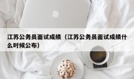 江苏公务员面试成绩（江苏公务员面试成绩什么时候公布）