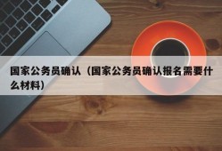 国家公务员确认（国家公务员确认报名需要什么材料）