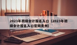 2023年初级会计报名入口（2023年初级会计报名入口官网贵州）