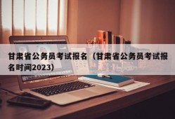 甘肃省公务员考试报名（甘肃省公务员考试报名时间2023）