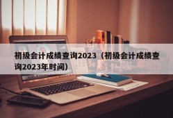 初级会计成绩查询2023（初级会计成绩查询2023年时间）