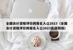 全国会计资格评价网报名入口2023（全国会计资格评价网报名入口2023高级初级）