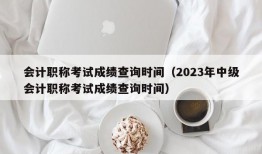 会计职称考试成绩查询时间（2023年中级会计职称考试成绩查询时间）