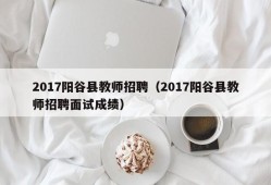 2017阳谷县教师招聘（2017阳谷县教师招聘面试成绩）