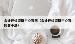 会计评价资格中心官网（会计评价资格中心官网登不进）