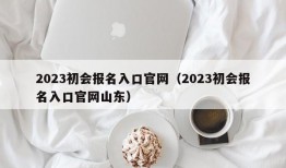 2023初会报名入口官网（2023初会报名入口官网山东）