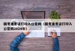 国考准考证打印入口官网（国考准考证打印入口官网2024年）