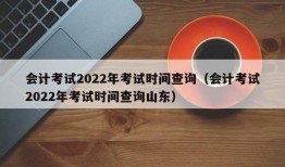 会计考试2022年考试时间查询（会计考试2022年考试时间查询山东）