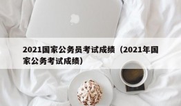 2021国家公务员考试成绩（2021年国家公务考试成绩）