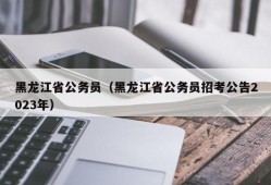 黑龙江省公务员（黑龙江省公务员招考公告2023年）