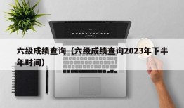 六级成绩查询（六级成绩查询2023年下半年时间）