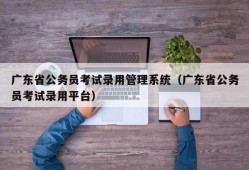 广东省公务员考试录用管理系统（广东省公务员考试录用平台）