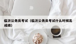 临沂公务员考试（临沂公务员考试什么时候出成绩）