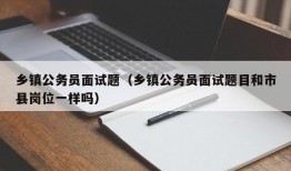 乡镇公务员面试题（乡镇公务员面试题目和市县岗位一样吗）