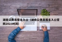 湖南公务员报名入口（湖南公务员报名入口官网2023时间）