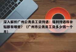 深入解析广州公务员工资待遇：福利待遇和补贴都有哪些？（广州市公务员工资多少钱一个月）