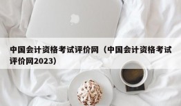 中国会计资格考试评价网（中国会计资格考试评价网2023）