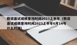 教资面试成绩查询时间2023上半年（教资面试成绩查询时间2023上半年6月14号什么时候）