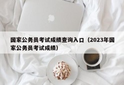 国家公务员考试成绩查询入口（2023年国家公务员考试成绩）