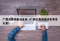 广西公务员面试名单（广西公务员面试名单怎么查）