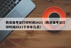 教资准考证打印时间2023（教资准考证打印时间2023下半年几点）