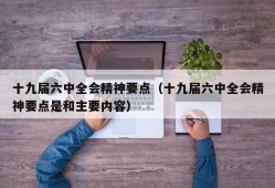 十九届六中全会精神要点（十九届六中全会精神要点是和主要内容）