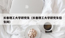 长春理工大学研究生（长春理工大学研究生招生网）