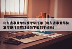 山东省事业单位准考证打印（山东省事业单位准考证打印可以提前下载到手机吗）