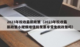 2023年税收最新政策（2023年税收最新政策小规模增值税发票享受免税政策吗）