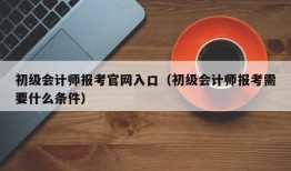 初级会计师报考官网入口（初级会计师报考需要什么条件）