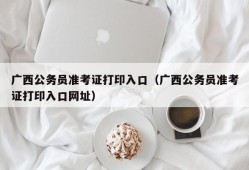 广西公务员准考证打印入口（广西公务员准考证打印入口网址）