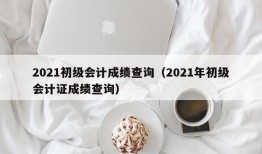 2021初级会计成绩查询（2021年初级会计证成绩查询）