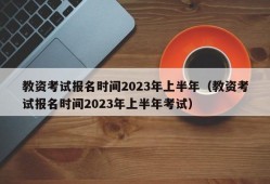 教资考试报名时间2023年上半年（教资考试报名时间2023年上半年考试）