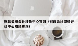 财政资格会计评价中心官网（财政会计资格评价中心成绩查询）