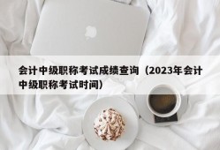 会计中级职称考试成绩查询（2023年会计中级职称考试时间）