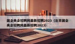 国企央企招聘网最新招聘2023（北京国企央企招聘网最新招聘2023）